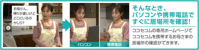 そんなとき、パソコンや携帯電話ですぐに居場所を確認!ココセコムの専用ホームページでココセコムを携帯するお母さまの居場所の確認ができます。