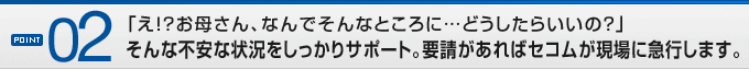 POINT02�u��!?���ꂳ��A�Ȃ�ł���ȂƂ���Ɂc�ǂ������炢���́H�v����ȕs���ȏ󋵂���������T�|�[�g�B�v��������΃Z�R��������ɋ}�s���܂��B