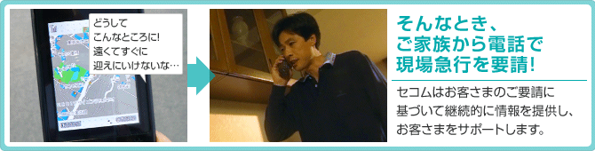 そんなとき、ご家族から電話で現場急行を要請!セコムはお客さまのご要請に基づいて継続的に情報を提供し、お客さまをサポートします。