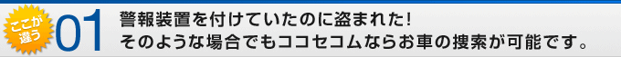 ここが違う01 警報装置を付けていたのに盗まれた!そのような場合でもココセコムならお車の捜索が可能です。