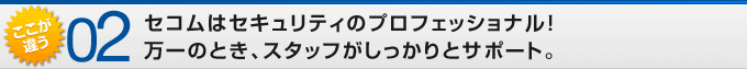 ここが違う02 セコムはセキュリティのプロフェッショナル!万一のとき、スタッフがしっかりとサポート。