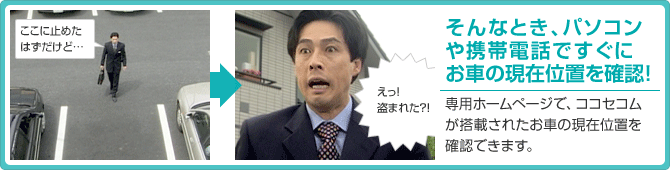 そんなとき、パソコンや携帯電話ですぐにお車の現在位置を確認!専用ホームページで、ココセコムが搭載されたお車の現在位置を確認できます。