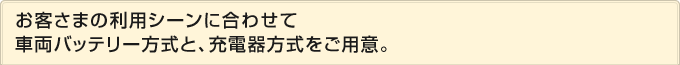 お客さまの利用シーンに合わせて車両バッテリー方式と、充電器方式をご用意。