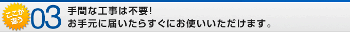 ここが違う03 手間な工事は不要!お手元に届いたらすぐにお使いいただけます。