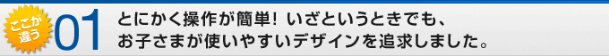 ここが違う01 とにかく操作が簡単! いざというときでも、お子さまが使いやすいデザインを追求しました。