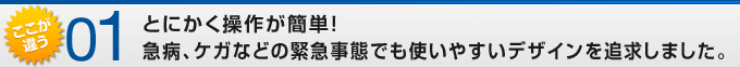 ここが違う01 とにかく操作が簡単!急病、ケガなどの緊急事態でも使いやすいデザインを追求しました。