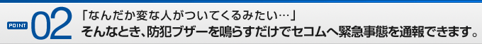POINT02「なんだか変な人がついてくるみたい…」そんなとき、防犯ブザーを鳴らすだけでセコムへ緊急事態を通報できます。