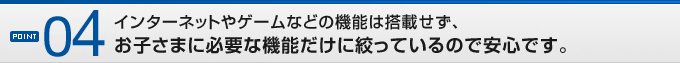 POINT04インターネットやゲームなどの機能は搭載せず、お子さまに必要な機能だけに絞っているので安心です。
