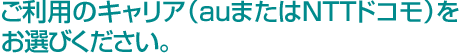 ご利用のキャリア(auまたはNTTドコモ)をお選びください。