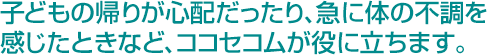 子どもの帰りが心配だったり、急に体の不調を感じたときなど、ココセコムが役に立ちます。